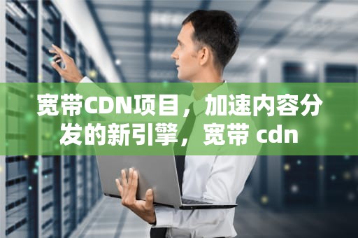 宽带CDN项目，加速内容分发的新引擎，宽带 cdn
