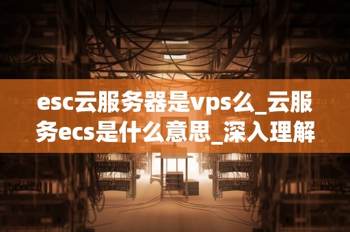 esc云服务器是vps么_云服务ecs是什么意思_深入理解Esc云服务器与VPS的区别