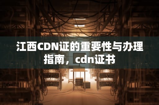江西CDN证的重要性与办理指南，cdn证书