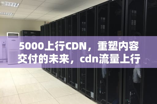 5000上行CDN，重塑内容交付的未来，cdn流量上行还是下行