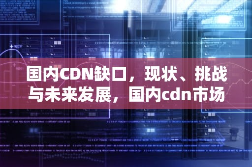 国内CDN缺口，现状、挑战与未来发展，国内cdn市场