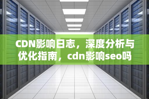 CDN影响日志，深度分析与优化指南，cdn影响seo吗
