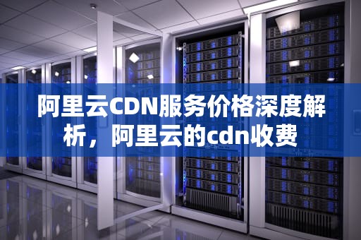 阿里云CDN服务价格深度解析，阿里云的cdn收费