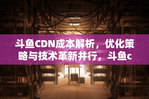 斗鱼CDN成本解析，优化策略与技术革新并行，斗鱼cdn加速
