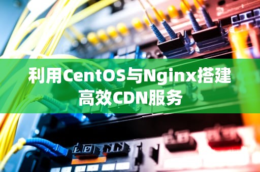 利用CentOS与Nginx搭建高效CDN服务