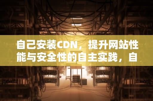 自己安装CDN，提升网站性能与安全性的自主实践，自己安装监控详细教程