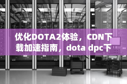 优化DOTA2体验，CDN下载加速指南，dota dpc下载