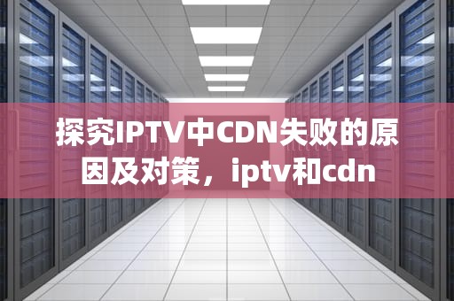 探究IPTV中CDN失败的原因及对策，iptv和cdn