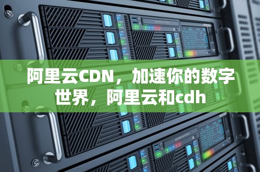 阿里云CDN，加速你的数字世界，阿里云和cdh