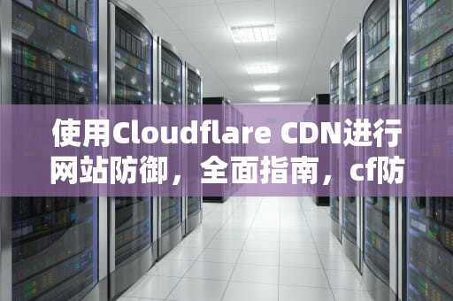 使用Cloudflare CDN进行网站防御，全面指南，cf防御ddos