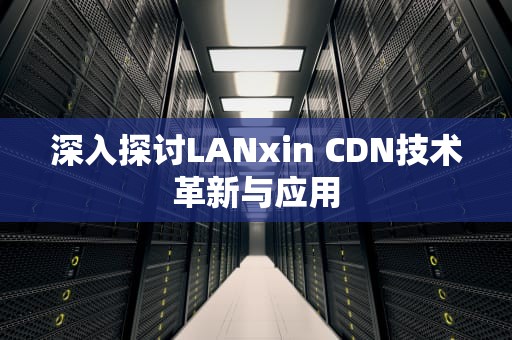 深入探讨LANxin CDN技术革新与应用