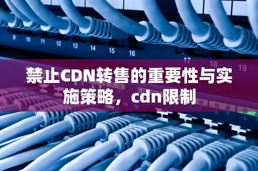 禁止CDN转售的重要性与实施策略，cdn限制