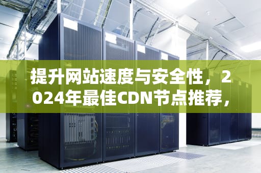 提升网站速度与安全性，2024年最佳CDN节点推荐，cdn节点怎么用