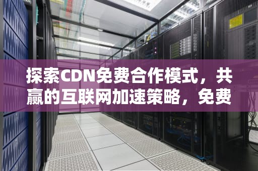 探索CDN免费合作模式，共赢的互联网加速策略，免费cdn服务