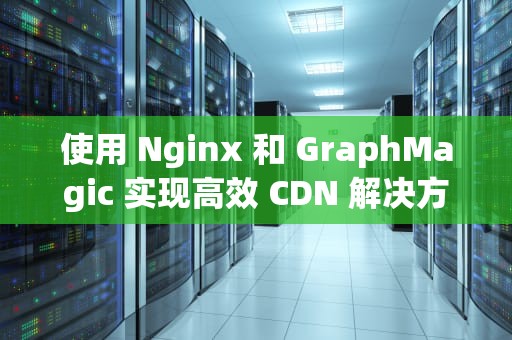使用 Nginx 和 GraphMagic 实现高效 CDN 解决方案