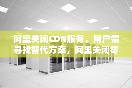 阿里关闭CDN服务，用户需寻找替代方案，阿里关闭零售通知