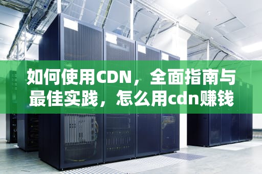 如何使用CDN，全面指南与最佳实践，怎么用cdn赚钱