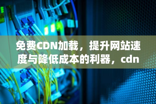 免费CDN加载，提升网站速度与降低成本的利器，cdn加速https