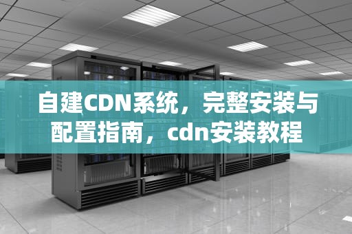 自建CDN系统，完整安装与配置指南，cdn安装教程