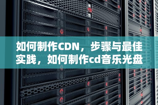 如何制作CDN，步骤与最佳实践，如何制作cd音乐光盘
