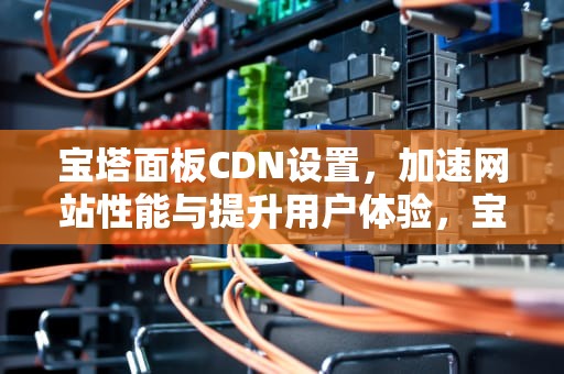 宝塔面板CDN设置，加速网站性能与提升用户体验，宝塔cdn配置