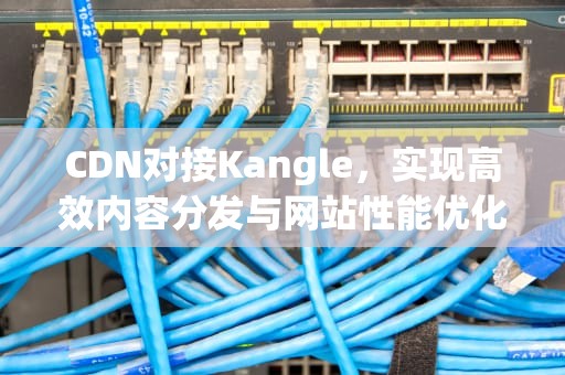 CDN对接Kangle，实现高效内容分发与网站性能优化，cdn对接代理平台
