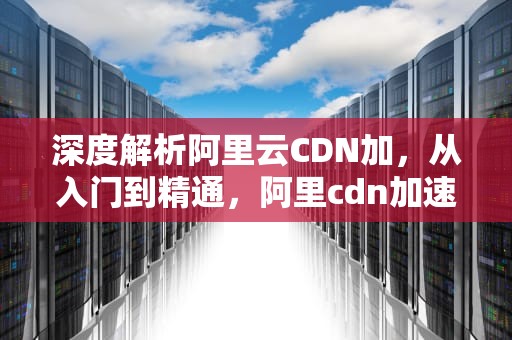 深度解析阿里云CDN加，从入门到精通，阿里cdn加速