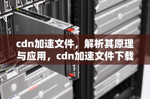 cdn加速文件，解析其原理与应用，cdn加速文件下载