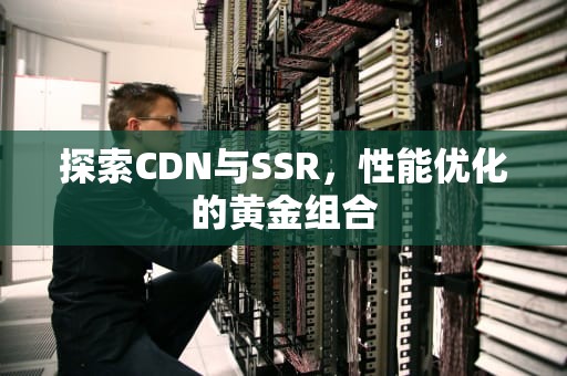 探索CDN与SSR，性能优化的黄金组合
