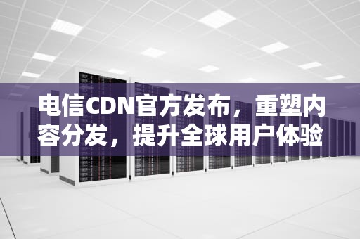 电信CDN官方发布，重塑内容分发，提升全球用户体验，电信 cdn