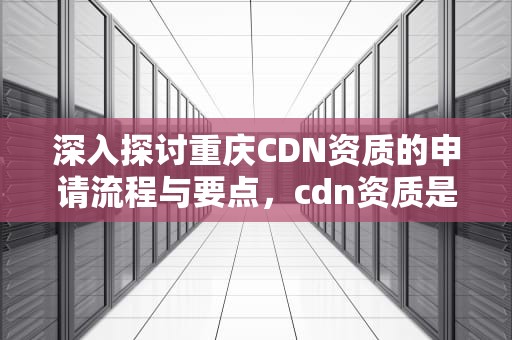 深入探讨重庆CDN资质的申请流程与要点，cdn资质是什么