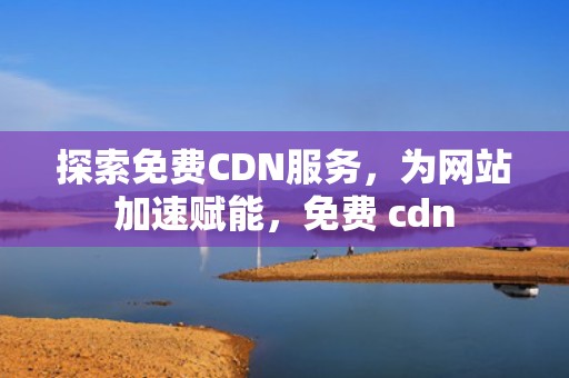 探索免费CDN服务，为网站加速赋能，免费 cdn