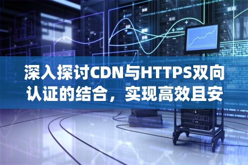 深入探讨CDN与HTTPS双向认证的结合，实现高效且安全的网络传输，https 双向认证