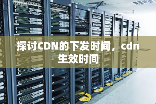 探讨CDN的下发时间，cdn生效时间
