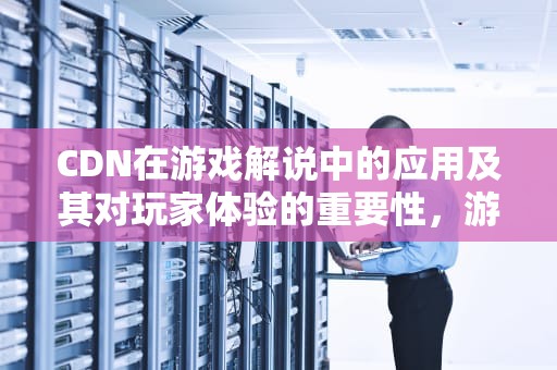 CDN在游戏解说中的应用及其对玩家体验的重要性，游戏解析cdn地址异常是什么意思