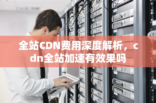 全站CDN费用深度解析，cdn全站加速有效果吗