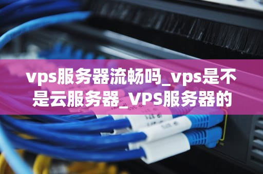 vps服务器流畅吗_vps是不是云服务器_VPS服务器的流畅性及其影响因素