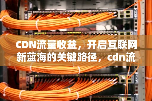 CDN流量收益，开启互联网新蓝海的关键路径，cdn流量收益提现后还有税收吗