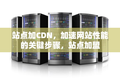 站点加CDN，加速网站性能的关键步骤，站点加盟