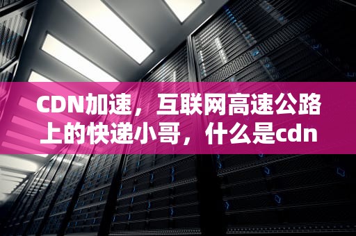 CDN加速，互联网高速公路上的快递小哥，什么是cdn加速