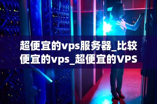 超便宜的vps服务器_比较便宜的vps_超便宜的VPS服务器：性价比与性能的完美结合