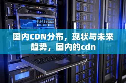 国内CDN分布，现状与未来趋势，国内的cdn