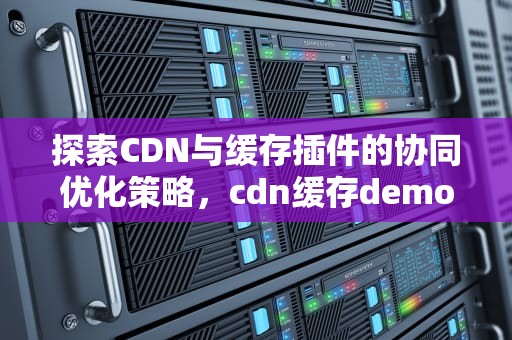探索CDN与缓存插件的协同优化策略，cdn缓存demo