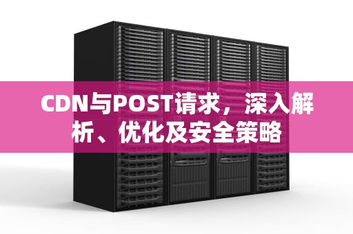 CDN与POST请求，深入解析、优化及安全策略