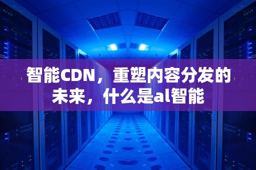 智能CDN，重塑内容分发的未来，什么是al智能