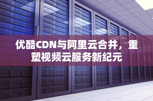 优酷CDN与阿里云合并，重塑视频云服务新纪元