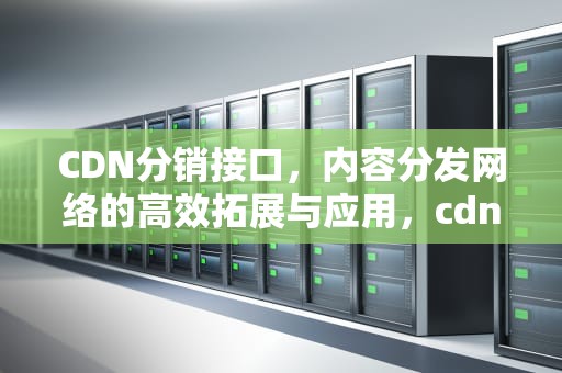 CDN分销接口，内容分发网络的高效拓展与应用，cdn分发业务