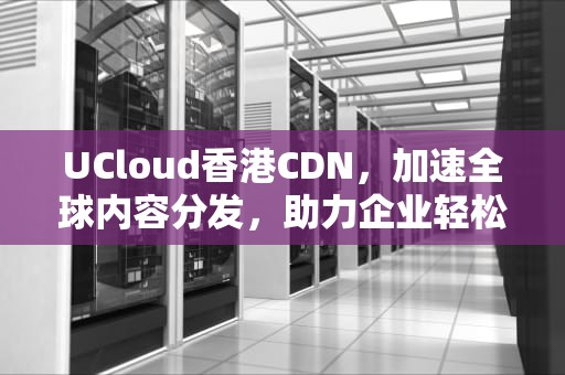 UCloud香港CDN，加速全球内容分发，助力企业轻松出海，ucloud香港服务器
