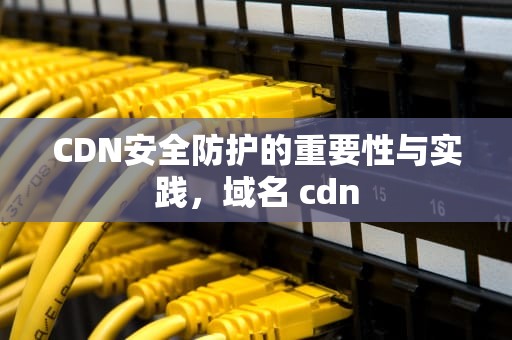 CDN安全防护的重要性与实践，域名 cdn