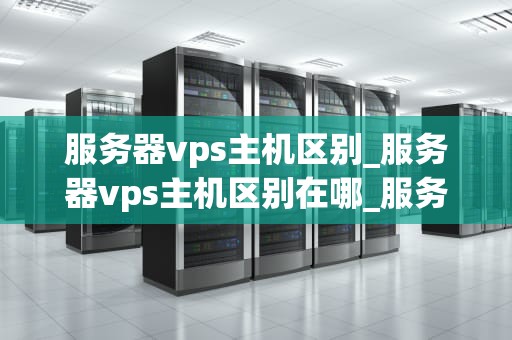 服务器vps主机区别_服务器vps主机区别在哪_服务器VPS主机区别及其应用
